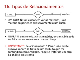 16. Tipos de Relacionamentos
CURSO

1

TEM

N

MATÉRIA

• UM PARA N: um curso tem várias matérias, uma
matéria só pertence exclusivamente a um curso
ALUNO

N

FAZ

N

MATÉRIA

• N PARA N: um aluno faz várias matérias, uma matéria pode
ser feita por vários alunos ao mesmo tempo

• IMPORTANTE: Relacionamento 1 Para 1 não existe.
Provavelmente se trata de um atributo que foi
confundido com Entidade. Pode se tratar de um erro
da análise do sistema

 