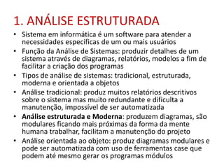 1. ANÁLISE ESTRUTURADA
• Sistema em informática é um software para atender a
necessidades específicas de um ou mais usuários
• Função da Análise de Sistemas: produzir detalhes de um
sistema através de diagramas, relatórios, modelos a fim de
facilitar a criação dos programas
• Tipos de análise de sistemas: tradicional, estruturada,
moderna e orientada a objetos
• Análise tradicional: produz muitos relatórios descritivos
sobre o sistema mas muito redundante e dificulta a
manutenção, impossível de ser automatizada
• Análise estruturada e Moderna: produzem diagramas, são
modulares ficando mais próximas da forma da mente
humana trabalhar, facilitam a manutenção do projeto
• Análise orientada ao objeto: produz diagramas modulares e
pode ser automatizada com uso de ferramentas case que
podem até mesmo gerar os programas módulos

 