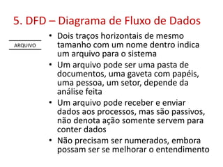 5. DFD – Diagrama de Fluxo de Dados
ARQUIVO

• Dois traços horizontais de mesmo
tamanho com um nome dentro indica
um arquivo para o sistema
• Um arquivo pode ser uma pasta de
documentos, uma gaveta com papéis,
uma pessoa, um setor, depende da
análise feita
• Um arquivo pode receber e enviar
dados aos processos, mas são passivos,
não denota ação somente servem para
conter dados
• Não precisam ser numerados, embora
possam ser se melhorar o entendimento

 