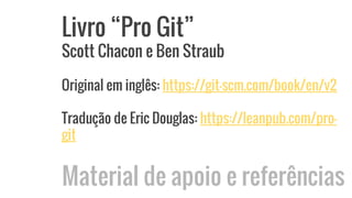 Livro “Pro Git”
Scott Chacon e Ben Straub
Original em inglês: https://git-scm.com/book/en/v2
Tradução de Eric Douglas: https://leanpub.com/pro-
git
Material de apoio e referências
 