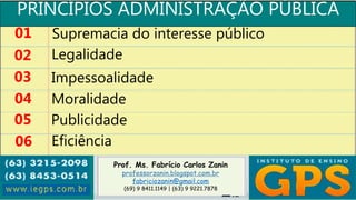Prof. Ms. Fabrício Carlos Zanin
professorzanin.blogspot.com.br
fabriciozanin@gmail.com
(69) 9 8411.1149 | (63) 9 9221.7878
PRINCÍPIOS ADMINISTRAÇÃO PÚBLICA
01
02
03
04
Supremacia do interesse público
Legalidade
Impessoalidade
Moralidade
05 Publicidade
06 Eficiência
 