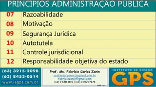 Prof. Ms. Fabrício Carlos Zanin
professorzanin.blogspot.com.br
fabriciozanin@gmail.com
(69) 9 8411.1149 | (63) 9 9221.7878
PRINCÍPIOS ADMINISTRAÇÃO PÚBLICA
07
08
09
10
Razoabilidade
Motivação
Segurança Jurídica
Autotutela
11 Controle jurisdicional
12 Responsabilidade objetiva do estado
 