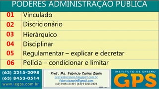 Prof. Ms. Fabrício Carlos Zanin
professorzanin.blogspot.com.br
fabriciozanin@gmail.com
(69) 9 8411.1149 | (63) 9 9221.7878
PODERES ADMINISTRAÇÃO PÚBLICA
01
02
03
04
Vinculado
Discricionário
Hierárquico
Disciplinar
05 Regulamentar – explicar e decretar
06 Polícia – condicionar e limitar
 