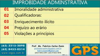 Prof. Ms. Fabrício Carlos Zanin
professorzanin.blogspot.com.br
fabriciozanin@gmail.com
(69) 9 8411.1149 | (63) 9 9221.7878
IMPROBIDADE ADMINSTRATIVA
01
02
03
04
Imoralidade administrativa
Qualificadoras:
Enriquecimento ilícito
Prejuízo ao erário
05 Violações a princípios
 