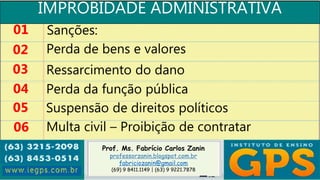 Prof. Ms. Fabrício Carlos Zanin
professorzanin.blogspot.com.br
fabriciozanin@gmail.com
(69) 9 8411.1149 | (63) 9 9221.7878
IMPROBIDADE ADMINISTRATIVA
01
02
03
04
Sanções:
Perda de bens e valores
Ressarcimento do dano
Perda da função pública
05 Suspensão de direitos políticos
06 Multa civil – Proibição de contratar
 