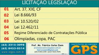 Prof. Ms. Fabrício Carlos Zanin
professorzanin.blogspot.com.br
fabriciozanin@gmail.com
(69) 9 8411.1149 | (63) 9 9221.7878
LICITAÇÃO LEGISLAÇÃO
01
02
03
04
Art. 37, XXI, CF
Lei 8.666/93
Lei 10.520/02
Lei 12.462/11
05 Regime Diferenciado de Contratações Pública
06 Olimpíadas, copa, PAC
 