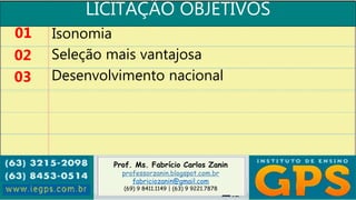 Prof. Ms. Fabrício Carlos Zanin
professorzanin.blogspot.com.br
fabriciozanin@gmail.com
(69) 9 8411.1149 | (63) 9 9221.7878
LICITAÇÃO OBJETIVOS
01
02
03
Isonomia
Seleção mais vantajosa
Desenvolvimento nacional
 
