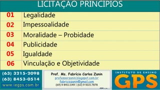 Prof. Ms. Fabrício Carlos Zanin
professorzanin.blogspot.com.br
fabriciozanin@gmail.com
(69) 9 8411.1149 | (63) 9 9221.7878
LICITAÇÃO PRINCÍPIOS
01
02
03
04
Legalidade
Impessoalidade
Moralidade – Probidade
Publicidade
05 Igualdade
06 Vinculação e Objetividade
 