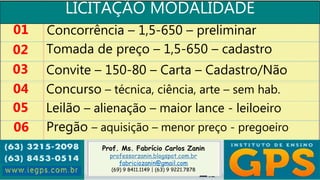 Prof. Ms. Fabrício Carlos Zanin
professorzanin.blogspot.com.br
fabriciozanin@gmail.com
(69) 9 8411.1149 | (63) 9 9221.7878
LICITAÇÃO MODALIDADE
01
02
03
04
Concorrência – 1,5-650 – preliminar
Tomada de preço – 1,5-650 – cadastro
Convite – 150-80 – Carta – Cadastro/Não
Concurso – técnica, ciência, arte – sem hab.
05 Leilão – alienação – maior lance - leiloeiro
06 Pregão – aquisição – menor preço - pregoeiro
 
