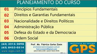 Prof. Ms. Fabrício Carlos Zanin
professorzanin.blogspot.com.br
fabriciozanin@gmail.com
(69) 9 8411.1149 | (63) 9 9221.7878
PLANEJAMENTO DO CURSO
01
02
03
04
Princípios Fundamentais
Direitos e Garantias Fundamentais
Nacionalidade e Direitos Políticos
Administração Pública
05 Defesa do Estado e da Democracia
06 Ordem Social
 