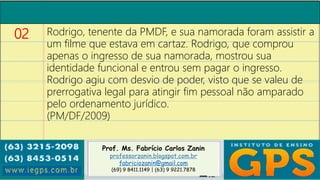 Prof. Ms. Fabrício Carlos Zanin
professorzanin.blogspot.com.br
fabriciozanin@gmail.com
(69) 9 8411.1149 | (63) 9 9221.7878
02 Rodrigo, tenente da PMDF, e sua namorada foram assistir a
um filme que estava em cartaz. Rodrigo, que comprou
apenas o ingresso de sua namorada, mostrou sua
identidade funcional e entrou sem pagar o ingresso.
Rodrigo agiu com desvio de poder, visto que se valeu de
prerrogativa legal para atingir fim pessoal não amparado
pelo ordenamento jurídico.
(PM/DF/2009)
 