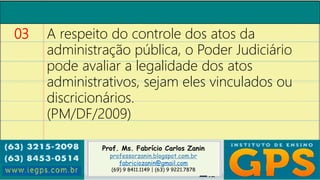 Prof. Ms. Fabrício Carlos Zanin
professorzanin.blogspot.com.br
fabriciozanin@gmail.com
(69) 9 8411.1149 | (63) 9 9221.7878
03 A respeito do controle dos atos da
administração pública, o Poder Judiciário
pode avaliar a legalidade dos atos
administrativos, sejam eles vinculados ou
discricionários.
(PM/DF/2009)
 