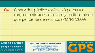 Prof. Ms. Fabrício Carlos Zanin
professorzanin.blogspot.com.br
fabriciozanin@gmail.com
(69) 9 8411.1149 | (63) 9 9221.7878
04 O servidor público estável só perderá o
cargo em virtude de sentença judicial, ainda
que pendente de recurso. (PM/RS/2009)
 