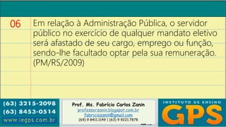 Prof. Ms. Fabrício Carlos Zanin
professorzanin.blogspot.com.br
fabriciozanin@gmail.com
(69) 9 8411.1149 | (63) 9 9221.7878
06 Em relação à Administração Pública, o servidor
público no exercício de qualquer mandato eletivo
será afastado de seu cargo, emprego ou função,
sendo-lhe facultado optar pela sua remuneração.
(PM/RS/2009)
 