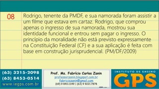 Prof. Ms. Fabrício Carlos Zanin
professorzanin.blogspot.com.br
fabriciozanin@gmail.com
(69) 9 8411.1149 | (63) 9 9221.7878
08 Rodrigo, tenente da PMDF, e sua namorada foram assistir a
um filme que estava em cartaz. Rodrigo, que comprou
apenas o ingresso de sua namorada, mostrou sua
identidade funcional e entrou sem pagar o ingresso. O
princípio da moralidade não está previsto expressamente
na Constituição Federal (CF) e a sua aplicação é feita com
base em construção jurisprudencial. (PM/DF/2009)
 