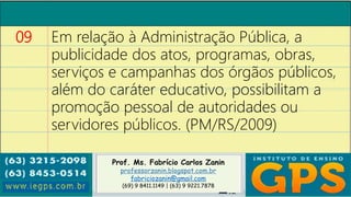 Prof. Ms. Fabrício Carlos Zanin
professorzanin.blogspot.com.br
fabriciozanin@gmail.com
(69) 9 8411.1149 | (63) 9 9221.7878
09 Em relação à Administração Pública, a
publicidade dos atos, programas, obras,
serviços e campanhas dos órgãos públicos,
além do caráter educativo, possibilitam a
promoção pessoal de autoridades ou
servidores públicos. (PM/RS/2009)
 