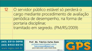 Prof. Ms. Fabrício Carlos Zanin
professorzanin.blogspot.com.br
fabriciozanin@gmail.com
(69) 9 8411.1149 | (63) 9 9221.7878
12 O servidor público estável só perderá o
cargo mediante procedimento de avaliação
periódica de desempenho, na forma de
portaria disciplinar,
tramitado em segredo. (PM/RS/2009)
 