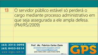 Prof. Ms. Fabrício Carlos Zanin
professorzanin.blogspot.com.br
fabriciozanin@gmail.com
(69) 9 8411.1149 | (63) 9 9221.7878
13 O servidor público estável só perderá o
cargo mediante processo administrativo em
que seja assegurada a ele ampla defesa.
(PM/RS/2009)
 