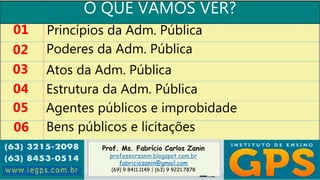Prof. Ms. Fabrício Carlos Zanin
professorzanin.blogspot.com.br
fabriciozanin@gmail.com
(69) 9 8411.1149 | (63) 9 9221.7878
O QUE VAMOS VER?
01
02
03
04
Princípios da Adm. Pública
Poderes da Adm. Pública
Atos da Adm. Pública
Estrutura da Adm. Pública
05 Agentes públicos e improbidade
06 Bens públicos e licitações
 