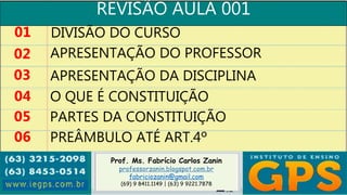 Prof. Ms. Fabrício Carlos Zanin
professorzanin.blogspot.com.br
fabriciozanin@gmail.com
(69) 9 8411.1149 | (63) 9 9221.7878
REVISÃO AULA 001
01
02
03
04
DIVISÃO DO CURSO
APRESENTAÇÃO DO PROFESSOR
APRESENTAÇÃO DA DISCIPLINA
O QUE É CONSTITUIÇÃO
05 PARTES DA CONSTITUIÇÃO
06 PREÂMBULO ATÉ ART.4º
 