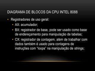 DIAGRAMA DE BLOCOS DA CPU INTEL 8088
• Registradores de uso geral:
• AX: acumulador;
• BX: registrador de base, pode ser usado como base
de endereçamento para manipulação de tabelas;
• CX: registrador de contagem, além de trabalhar com
dados também é usado para contagens de
instruções com “loops” na manipulação de strings;
 