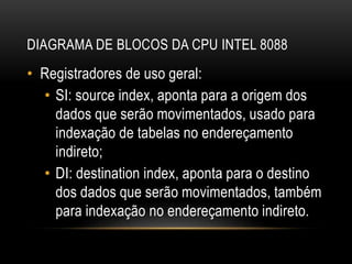 DIAGRAMA DE BLOCOS DA CPU INTEL 8088
• Registradores de uso geral:
• SI: source index, aponta para a origem dos
dados que serão movimentados, usado para
indexação de tabelas no endereçamento
indireto;
• DI: destination index, aponta para o destino
dos dados que serão movimentados, também
para indexação no endereçamento indireto.
 