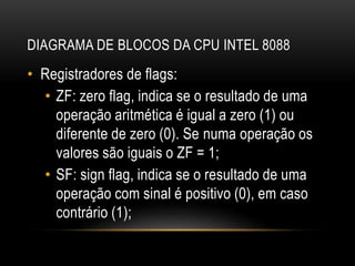 DIAGRAMA DE BLOCOS DA CPU INTEL 8088
• Registradores de flags:
• ZF: zero flag, indica se o resultado de uma
operação aritmética é igual a zero (1) ou
diferente de zero (0). Se numa operação os
valores são iguais o ZF = 1;
• SF: sign flag, indica se o resultado de uma
operação com sinal é positivo (0), em caso
contrário (1);
 