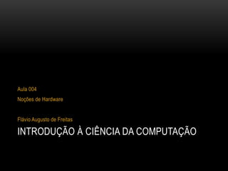 INTRODUÇÃO À CIÊNCIA DA COMPUTAÇÃO
Aula 004
Noções de Hardware
Flávio Augusto de Freitas
 