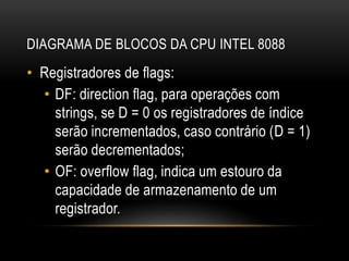 DIAGRAMA DE BLOCOS DA CPU INTEL 8088
• Registradores de flags:
• DF: direction flag, para operações com
strings, se D = 0 os registradores de índice
serão incrementados, caso contrário (D = 1)
serão decrementados;
• OF: overflow flag, indica um estouro da
capacidade de armazenamento de um
registrador.
 