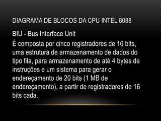 DIAGRAMA DE BLOCOS DA CPU INTEL 8088
BIU - Bus Interface Unit
É composta por cinco registradores de 16 bits,
uma estrutura de armazenamento de dados do
tipo fila, para armazenamento de até 4 bytes de
instruções e um sistema para gerar o
endereçamento de 20 bits (1 MB de
endereçamento), a partir de registradores de 16
bits cada.
 