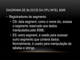 DIAGRAMA DE BLOCOS DA CPU INTEL 8088
• Registradores de segmento:
• DS: data segment, como o nome diz, acessa
o segmento reservado aos dados
manipulados pelo 8088;
• ES: extra segment, é usado para acessar
outro segmento que conterá dados.
Normalmente, é usado para manipulação de
tabelas e strings.
 