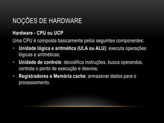 NOÇÕES DE HARDWARE
Hardware - CPU ou UCP
Uma CPU é composta basicamente pelos seguintes componentes:
• Unidade lógica e aritmética (ULA ou ALU): executa operações
lógicas e aritméticas;
• Unidade de controle: decodifica instruções, busca operandos,
controla o ponto de execução e desvios;
• Registradores e Memória cache: armazenar dados para o
processamento.
 