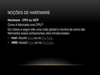 NOÇÕES DE HARDWARE
Hardware - CPU ou UCP
Como é fabricada uma CPU?
Os vídeos a seguir dão uma visão global e intuitiva de como são
fabricados esses componentes ultra miniaturizados.
• Intel: Assistir local ou no YouTube.
• AMD: Assistir local ou no YouTube.
 