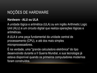 NOÇÕES DE HARDWARE
Hardware - ALU ou ULA
A unidade lógica e aritmética (ULA) ou em inglês Arithmetic Logic
Unit (ALU) é um circuito digital que realiza operações lógicas e
aritméticas.
A ULA é uma peça fundamental da unidade central de
processamento (CPU), e até dos mais simples
microprocessadores.
É na verdade, uma "grande calculadora eletrônica" do tipo
desenvolvido durante a II Guerra Mundial, e sua tecnologia já
estava disponível quando os primeiros computadores modernos
foram construídos.
 