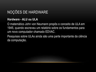 NOÇÕES DE HARDWARE
Hardware - ALU ou ULA
O matemático John von Neumann propôs o conceito de ULA em
1945, quando escreveu um relatório sobre os fundamentos para
um novo computador chamado EDVAC.
Pesquisas sobre ULAs ainda são uma parte importante da ciência
da computação.
 