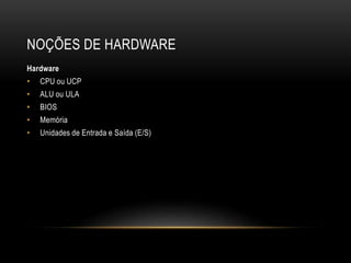 NOÇÕES DE HARDWARE
Hardware
• CPU ou UCP
• ALU ou ULA
• BIOS
• Memória
• Unidades de Entrada e Saída (E/S)
 