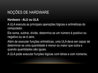 NOÇÕES DE HARDWARE
Hardware - ALU ou ULA
A ULA executa as principais operações lógicas e aritméticas do
computador.
Ela soma, subtrai, divide, determina se um número é positivo ou
negativo ou se é zero.
Além de executar funções aritméticas, uma ULA deve ser capaz de
determinar se uma quantidade é menor ou maior que outra e
quando quantidades são iguais.
A ULA pode executar funções lógicas com letras e com números.
 