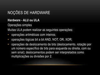 NOÇÕES DE HARDWARE
Hardware - ALU ou ULA
Operações simples
Muitas ULA podem realizar as seguintes operações:
• operações aritméticas com inteiros;
• operações lógicas bit a bit AND, NOT, OR, XOR;
• operações de deslocamento de bits (deslocamento, rotação por
um número específico de bits para esquerda ou direita, com ou
sem sinal); deslocamentos podem ser interpretados como
multiplicações ou divisões por 2.
 