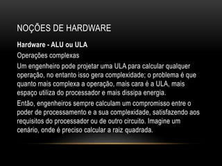 NOÇÕES DE HARDWARE
Hardware - ALU ou ULA
Operações complexas
Um engenheiro pode projetar uma ULA para calcular qualquer
operação, no entanto isso gera complexidade; o problema é que
quanto mais complexa a operação, mais cara é a ULA, mais
espaço utiliza do processador e mais dissipa energia.
Então, engenheiros sempre calculam um compromisso entre o
poder de processamento e a sua complexidade, satisfazendo aos
requisitos do processador ou de outro circuito. Imagine um
cenário, onde é preciso calcular a raiz quadrada.
 