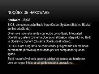 NOÇÕES DE HARDWARE
Hardware – BIOS
BIOS, em computação Basic Input/Output System (Sistema Básico
de Entrada/Saída).
O termo é incorretamente conhecido como Basic Integrated
Operating System (Sistema Operacional Básico Integrado) ou Built
In Operating System (Sistema Operacional Interno).
O BIOS é um programa de computador pré-gravado em memória
permanente (firmware) executado por um computador quando
ligado.
Ele é responsável pelo suporte básico de acesso ao hardware,
bem como por iniciar a carga do sistema operacional.
 