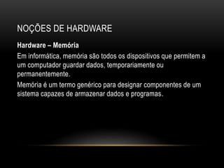 NOÇÕES DE HARDWARE
Hardware – Memória
Em informática, memória são todos os dispositivos que permitem a
um computador guardar dados, temporariamente ou
permanentemente.
Memória é um termo genérico para designar componentes de um
sistema capazes de armazenar dados e programas.
 