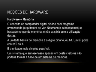 NOÇÕES DE HARDWARE
Hardware – Memória
O conceito de computador digital binário com programa
armazenado (arquitetura de Von Neumann e subsequentes) é
baseado no uso de memória, e não existiria sem a utilização
destas.
A unidade básica de memória é o digito binário, ou bit. Um bit pode
conter 0 ou 1.
É a unidade mais simples possível.
Um sistema que armazenasse apenas um destes valores não
poderia formar a base de um sistema de memória.
 