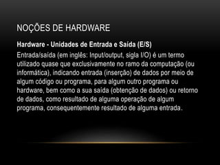 NOÇÕES DE HARDWARE
Hardware - Unidades de Entrada e Saída (E/S)
Entrada/saída (em inglês: Input/output, sigla I/O) é um termo
utilizado quase que exclusivamente no ramo da computação (ou
informática), indicando entrada (inserção) de dados por meio de
algum código ou programa, para algum outro programa ou
hardware, bem como a sua saída (obtenção de dados) ou retorno
de dados, como resultado de alguma operação de algum
programa, consequentemente resultado de alguma entrada.
 