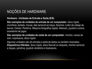 NOÇÕES DE HARDWARE
Hardware - Unidades de Entrada e Saída (E/S)
São exemplos de unidades de entrada de um computador: disco rígido,
microfone, teclado, mouse, tela sensível ao toque, Scanner, Leitor de código de
barras, Celular, Pendrive, Máquina fotográfica digital, Webcam, joystick e outros
acessórios de jogos.
São exemplos de unidades de saída de um computador: monitor, caixas de
som, impressora, disco rígido.
Algumas unidades são de entrada e saída de dados ou também chamados
Dispositivos Híbridos: disco rígido, disco flexível ou disquete, monitor sensível
a toques, pendrive, joystick vibratório e impressora.
 