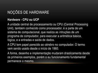 NOÇÕES DE HARDWARE
Hardware - CPU ou UCP
A unidade central de processamento ou CPU (Central Processing
Unit), também conhecido como processador, é a parte de um
sistema de computacional, que realiza as intruções de um
programa de computador, para executar a aritmética básica,
lógica, e a entradas e saída de dados.
A CPU tem papel parecido ao cérebro no computador. O termo
vem sendo usado desde o início de 1960.
A forma, desenho e implementação mudaram drasticamente desde
os primeiros exemplos, porém o eu funcionamento fundamental
permanece o mesmo.
 
