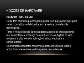 NOÇÕES DE HARDWARE
Hardware - CPU ou UCP
Os CI têm permitido processadores cada vez mais complexos para
serem concebidos e fabricados em tamanhos da ordem de
nanômetros.
Tanto a miniaturização como a padronização dos processadores
tem aumentado a presença destes dispositivos digitais na vida
moderna, muito além da aplicação limitada dedicada a
computadores.
Os microprocessadores modernos aparecem em tudo, desde
automóveis até celulares e brinquedos para crianças.
 