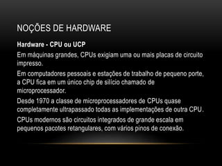 NOÇÕES DE HARDWARE
Hardware - CPU ou UCP
Em máquinas grandes, CPUs exigiam uma ou mais placas de circuito
impresso.
Em computadores pessoais e estações de trabalho de pequeno porte,
a CPU fica em um único chip de silício chamado de
microprocessador.
Desde 1970 a classe de microprocessadores de CPUs quase
completamente ultrapassado todas as implementações de outra CPU.
CPUs modernos são circuitos integrados de grande escala em
pequenos pacotes retangulares, com vários pinos de conexão.
 