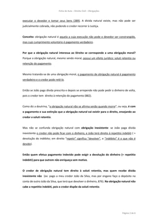 Ficha de Aula – Direito Civil – Obrigações



executar o devedor e tomar seus bens (389). A dívida natural existe, mas não pode ser
judicialmente cobrada, não podendo o credor recorrer à Justiça.


Conceito: obrigação natural é aquela a cuja execução não pode o devedor ser constrangido,
mas cujo cumprimento voluntário é pagamento verdadeiro.


Por que a obrigação natural interessa ao Direito se corresponde a uma obrigação moral?
Porque a obrigação natural, mesmo sendo moral, possui um efeito jurídico: soluti retentio ou
retenção do pagamento.


Mesmo tratando-se de uma obrigação moral, o pagamento de obrigação natural é pagamento
verdadeiro e o credor pode retê-lo.


Então se João paga dívida prescrita e depois se arrepende não pode pedir o dinheiro de volta,
pois o credor tem direito à retenção do pagamento (882).


Como diz a doutrina, “a obrigação natural não se afirma senão quando morre”, ou seja, é com
o pagamento e sua extinção que a obrigação natural vai existir para o direito, ensejando ao
credor a soluti retentio.


Mas não se confunda obrigação natural com obrigação inexistente: se João paga dívida
inexistente o credor não pode ficar com o dinheiro, e João terá direito à repetitio indebiti ( =
devolução do indébito; em direito “repetir” significa “devolver”, e “indébito” é o que não é
devido).


Então quem efetua pagamento indevido pode exigir a devolução do dinheiro (= repetitio
indebiti) para que outrem não enriqueça sem motivo.


O credor de obrigação natural tem direito à soluti retentio, mas quem recebe dívida
inexistente não (ex: pago a meu credor João da Silva, mas por engano faço o depósito na
conta de outro João da Silva, que terá que devolver o dinheiro, 876). Na obrigação natural não
cabe a repetitio indebiti, pois o credor dispõe da soluti retentio.




                                                                                    Página 2 de 6
 