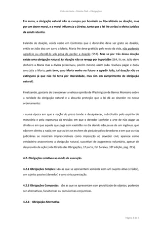 Ficha de Aula – Direito Civil – Obrigações



Em suma, a obrigação natural não se cumpre por bondade ou liberalidade ou doação, mas
por um dever moral, e a moral influencia o Direito, tanto que a lei lhe atribui o efeito jurídico
da soluti retentio.


Falando de doação, vocês verão em Contratos que o donatário deve ser grato ao doador,
então se João doa um carro a Maria, Maria lhe deve gratidão pelo resto da vida, não podendo
agredi-lo ou ofendê-lo sob pena de perder a doação (557). Mas se por trás dessa doação
existe uma obrigação natural, tal doação não se revoga por ingratidão (564, III; ex: João deve
dinheiro a Maria mas a dívida prescreveu, porém mesmo assim João resolveu pagar e doou
uma jóia a Maria; pois bem, caso Maria venha no futuro a agredir João, tal doação não se
extinguirá já que não foi feita por liberalidade, mas sim em cumprimento de obrigação
natural).


Finalizando, gostaria de transcrever a valiosa opinião de Washington de Barros Monteiro sobre
a raridade da obrigação natural e a absurda proteção que a lei dá ao devedor no nosso
ordenamento:


- numa época em que a noção do prazo tende a desaparecer, substituída pelo espírito de
moratória e pela esperança da revisão; em que o devedor conhece a arte de não pagar as
dívidas e em que aquele que paga com exatidão no dia devido não passa de um ingênuo, que
não tem direito a nada; em que as leis se enchem de piedade pelos devedores e em que as vias
judiciárias se mostram imprescindíveis como imposição ao devedor civil, aparece como
verdadeiro anacronismo a obrigação natural, suscetível de pagamento voluntário, apesar de
desprovida de ação (vide Direito das Obrigações, 1ª parte, Ed. Saraiva, 32ª edição, pág. 215).


4.2. Obrigações relativas ao modo de execução


4.2.1 Obrigações Simples: são as que se apresentam somente com um sujeito ativo (credor),
um sujeito passivo (devedor) e uma única prestação.


4.2.2 Obrigações Compostas: são as que se apresentam com pluralidade de objetos, podendo
ser alternativas, facultativas ou comulativas-conjuntivas.


4.2.3 – Obrigação Alternativa




                                                                                     Página 3 de 6
 