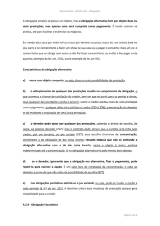 Ficha de Aula – Direito Civil – Obrigações



A obrigação simples só possui um objeto, mas a obrigação alternativa tem por objeto duas ou
mais prestações, mas apenas uma será cumprida como pagamento. É muito comum na
prática, até para facilitar e estimular os negócios.


Ex: vendo esta casa por vinte mil ou troco por terreno na praia; outro ex: um artista bate no
seu carro e se compromete a fazer um show na sua casa ou a pagar o conserto; mais um ex: o
comerciante que se obriga com outro a não lhe fazer concorrência, ou então a lhe pagar certa
quantia; exemplo da lei: art. 1701, outro exemplo da lei, art 442.


Características da obrigação alternativa:


a)   nasce com objeto composto, ou seja, duas ou mais possibilidades de prestação;


b)    o adimplemento de qualquer das prestações resulta no cumprimento da obrigação, o
que aumenta a chance de satisfação do credor, sem ter que se partir para as perdas e danos,
caso qualquer das prestações venha a perecer. Como o credor aceitou mais de uma prestação
como pagamento, qualquer delas vai satisfazer o credor (253 e 256); a exoneração do devedor
se dá mediante a realização de uma única prestação.


c)    o devedor pode optar por qualquer das prestações, cabendo o direito de escolha, de
regra, ao próprio devedor (252); mas o contrato pode prever que a escolha será feita pelo
credor, por um terceiro, ou por sorteio (817); essa escolha chama-se de concentração,
semelhante a da obrigação de dar coisa incerta; ressalto todavia que não se confunde a
obrigação alternativa com a de dar coisa incerta; nesta o objeto é único, embora
indeterminado até a concentração; já na obrigação alternativa há pelo menos dois objetos;


d)     se o devedor, ignorando que a obrigação era alternativa, fizer o pagamento, pode
repeti-lo para exercer a opção. É um caso raro de retratação da concentração, e cabe ao
devedor a prova de que não sabia da possibilidade de escolha (877).


e)    nas obrigações periódicas admite-se o jus variandi, ou seja, pode-se mudar a opção a
cada período (§ 2.º do art. 252). A doutrina critica essa mudança de prestação porque gera
instabilidade para o credor.


4.2.4 - Obrigação Facultativa


                                                                                  Página 4 de 6
 